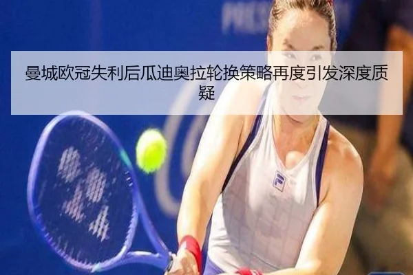 曼城欧冠失利后瓜迪奥拉轮换策略再度引发深度质疑