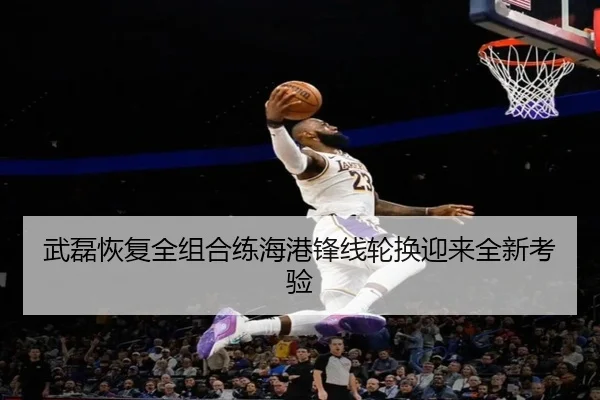 武磊恢复全组合练海港锋线轮换迎来全新考验